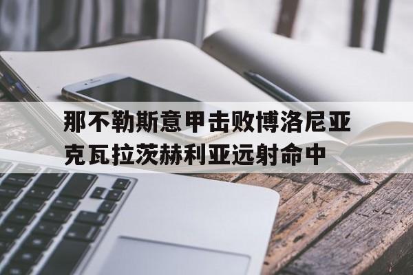 mk体育_那不勒斯意甲击败博洛尼亚克瓦拉茨赫利亚远射命中的简单介绍